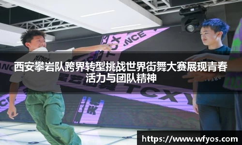 西安攀岩队跨界转型挑战世界街舞大赛展现青春活力与团队精神